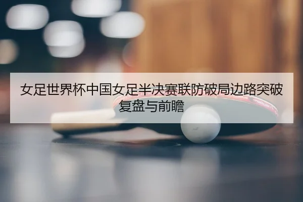 女足世界杯中国女足半决赛联防破局边路突破复盘与前瞻